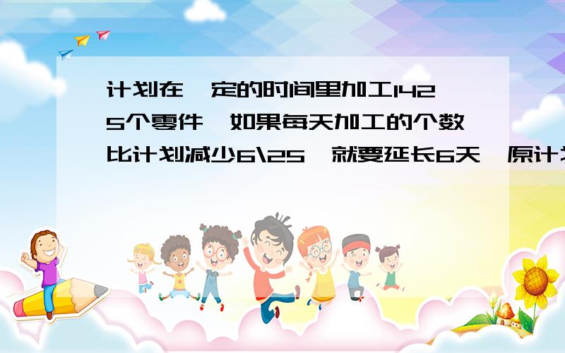 计划在一定的时间里加工1425个零件,如果每天加工的个数比计划减少6\25,就要延长6天,原计划每天加工多少要细节