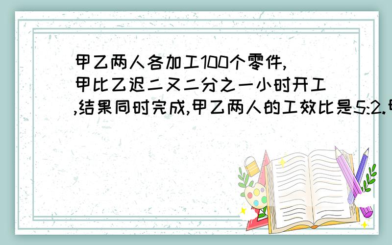 甲乙两人各加工100个零件,甲比乙迟二又二分之一小时开工,结果同时完成,甲乙两人的工效比是5:2.甲每小时加多少个零件?