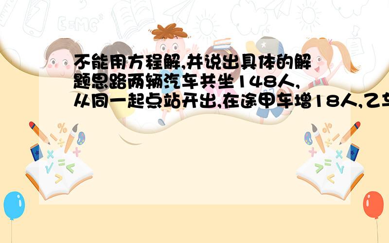 不能用方程解,并说出具体的解题思路两辆汽车共坐148人,从同一起点站开出,在途甲车增18人,乙车减18人,到终站时乙车比甲车少28人,求两车发车时各坐多人?