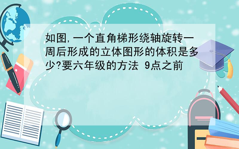 如图,一个直角梯形绕轴旋转一周后形成的立体图形的体积是多少?要六年级的方法 9点之前