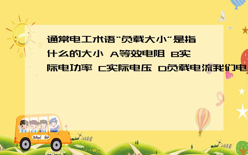 通常电工术语“负载大小”是指什么的大小 A等效电阻 B实际电功率 C实际电压 D负载电流我们电工基础老师说选B 而电子线路老师说选 D