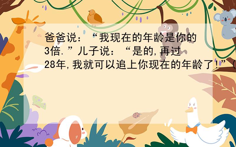 爸爸说：“我现在的年龄是你的3倍.”儿子说：“是的,再过28年,我就可以追上你现在的年龄了!”(看下面猜一猜,他们今年各多大?