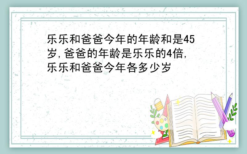 乐乐和爸爸今年的年龄和是45岁,爸爸的年龄是乐乐的4倍,乐乐和爸爸今年各多少岁