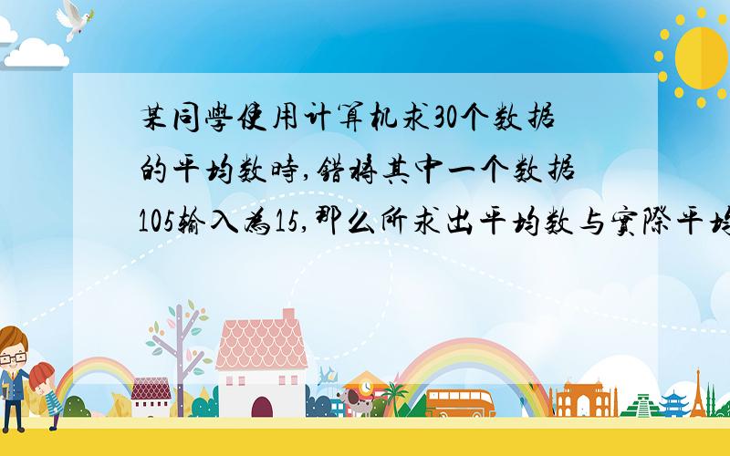 某同学使用计算机求30个数据的平均数时,错将其中一个数据105输入为15,那么所求出平均数与实际平均数的差是（D）A、3.5 B、3 C、0.5 D、-3 要求解释为什么是D