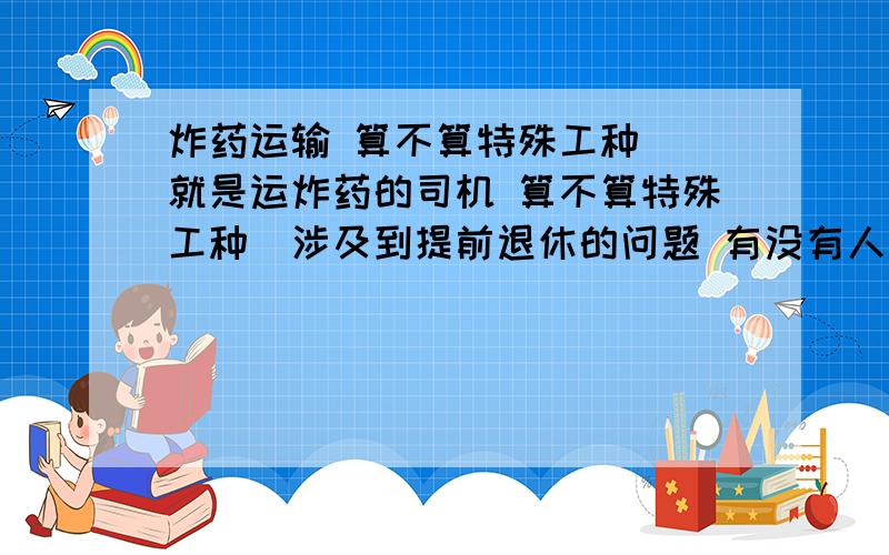 炸药运输 算不算特殊工种 （就是运炸药的司机 算不算特殊工种）涉及到提前退休的问题 有没有人知道滴 灰常感谢啊~~