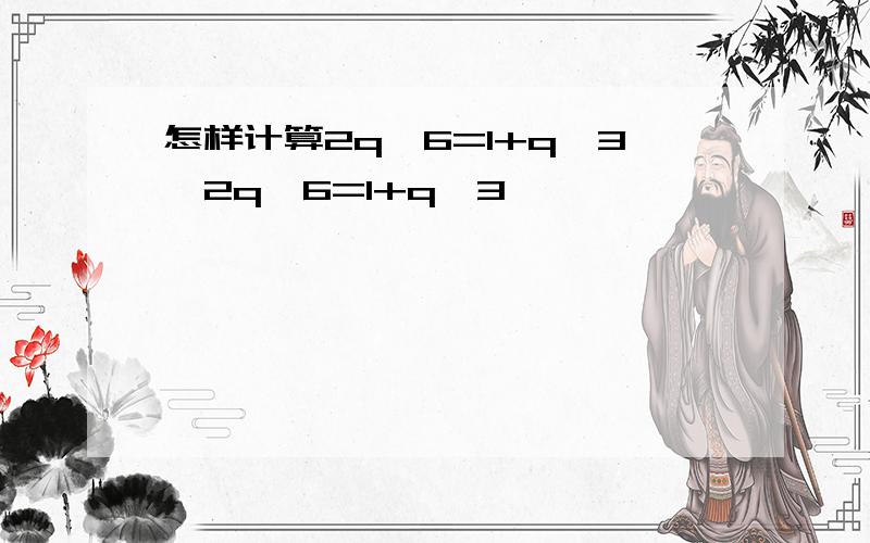 怎样计算2q^6=1+q^3,2q^6=1+q^3,