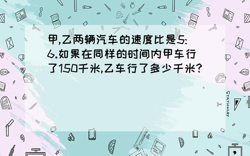 甲,乙两辆汽车的速度比是5:6.如果在同样的时间内甲车行了150千米,乙车行了多少千米?