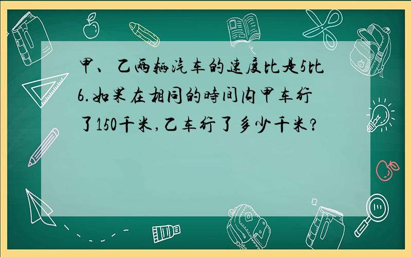 甲、乙两辆汽车的速度比是5比6.如果在相同的时间内甲车行了150千米,乙车行了多少千米?