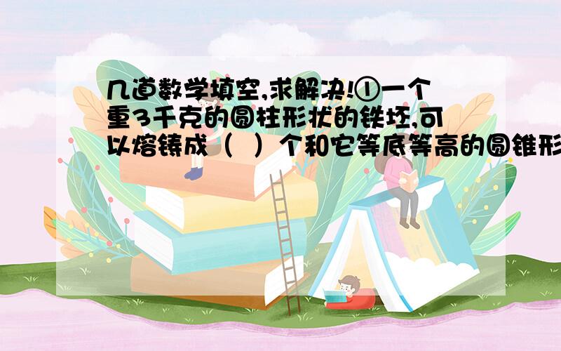 几道数学填空,求解决!①一个重3千克的圆柱形状的铁坯,可以熔铸成（  ）个和它等底等高的圆锥形零件.②一个圆柱和一个圆锥的底面半径和高分别相等.已知圆锥的体积比圆柱少15厘米,则圆