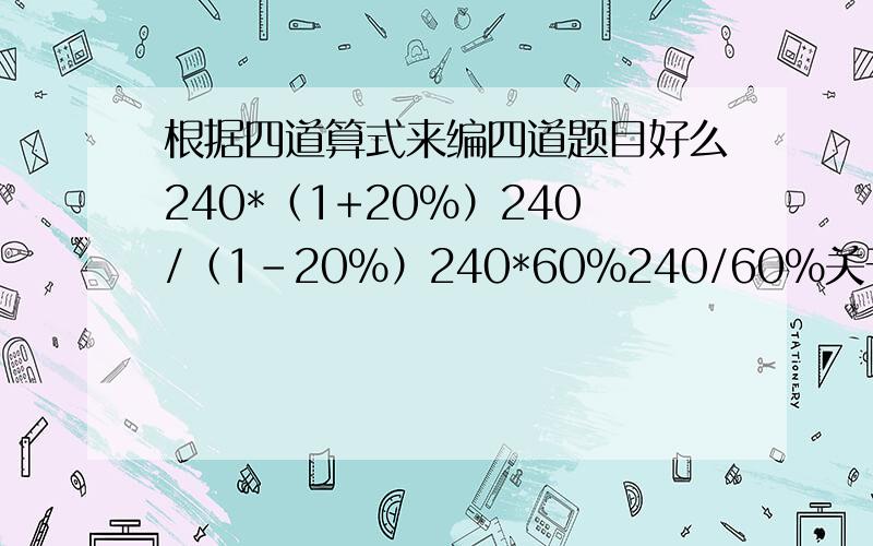 根据四道算式来编四道题目好么240*（1+20%）240/（1-20%）240*60%240/60%关于百分数的题目