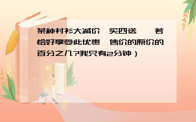 某种衬衫大减价,买四送一,若恰好享受此优惠,售价的原价的百分之几?我只有2分钟）