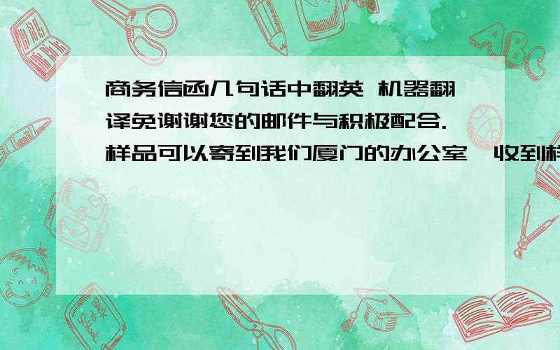 商务信函几句话中翻英 机器翻译免谢谢您的邮件与积极配合.样品可以寄到我们厦门的办公室,收到样品后我们可能需要2～4个星期的时间另外,此外,我想知道贵方有无任何的第三方产品检测报