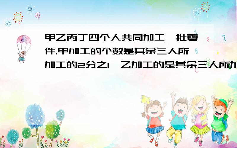 甲乙丙丁四个人共同加工一批零件.甲加工的个数是其余三人所加工的2分之1,乙加工的是其余三人所加工的3分之1,丙加工的个数是其余三人所加工的个数的4分之1,且丙正好比丁少加工了1个.求