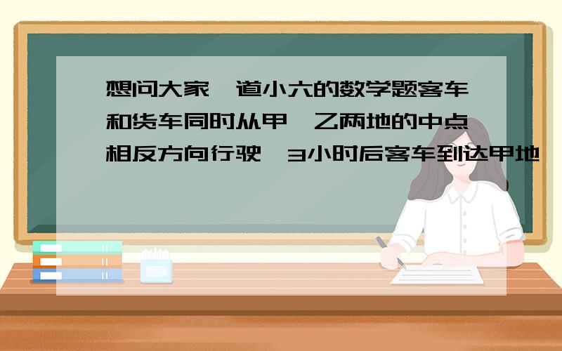 想问大家一道小六的数学题客车和货车同时从甲、乙两地的中点相反方向行驶,3小时后客车到达甲地,货车离乙地还有30千米,货车和客车的速度比是3：4,那麼甲乙两地相距多少千米?.最好有解