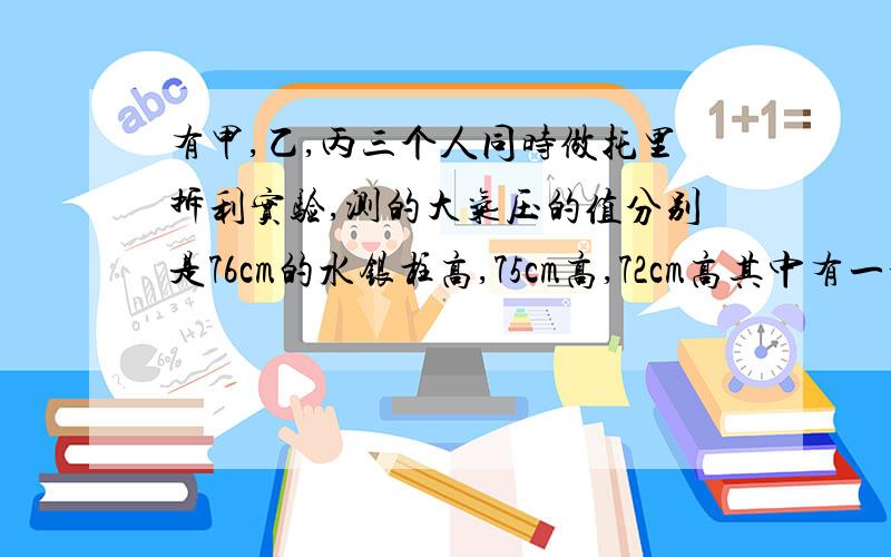 有甲,乙,丙三个人同时做托里拆利实验,测的大气压的值分别是76cm的水银柱高,75cm高,72cm高其中有一个人因不慎使空气进入管中,还有一位测量水银高度时,刻度尺没有放直.则（ ）A.甲测的准 B.