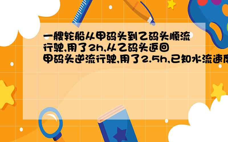 一艘轮船从甲码头到乙码头顺流行驶,用了2h,从乙码头返回甲码头逆流行驶,用了2.5h,已知水流速度是3km/h,求求船在静水中的速度.