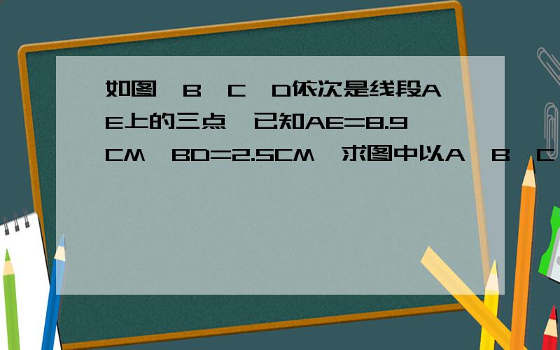 如图,B、C、D依次是线段AE上的三点,已知AE=8.9CM,BD=2.5CM,求图中以A、B、C、D、E这五个端点的所有线段的长度和?急!