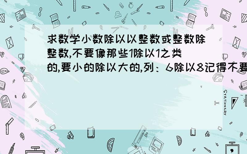 求数学小数除以以整数或整数除整数,不要像那些1除以1之类的,要小的除以大的,列：6除以8记得不要有余数的,小数除以以整数和整数除整数，都要，起码20道以上！