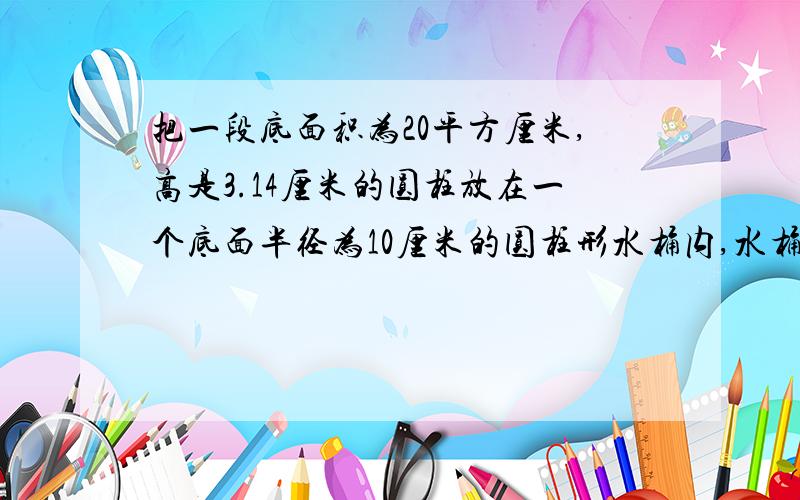 把一段底面积为20平方厘米,高是3.14厘米的圆柱放在一个底面半径为10厘米的圆柱形水桶内,水桶内的水淹没圆柱后水面将上升多少厘米?