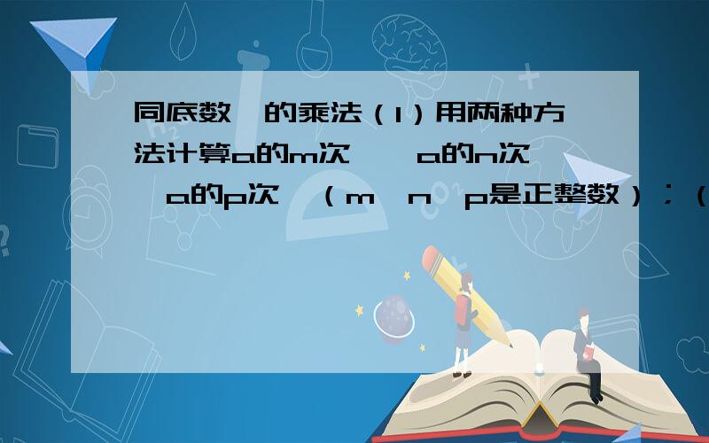 同底数幂的乘法（1）用两种方法计算a的m次幂×a的n次幂×a的p次幂（m、n、p是正整数）；（2）说一说你所用的两种方法的不同之处；（3）尝试用符号表示若干个同底数幂相乘的法则.