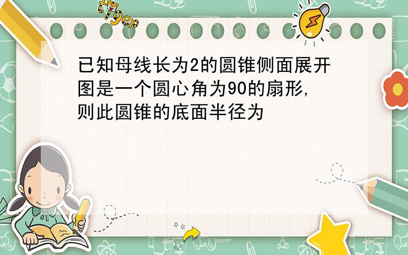 已知母线长为2的圆锥侧面展开图是一个圆心角为90的扇形,则此圆锥的底面半径为