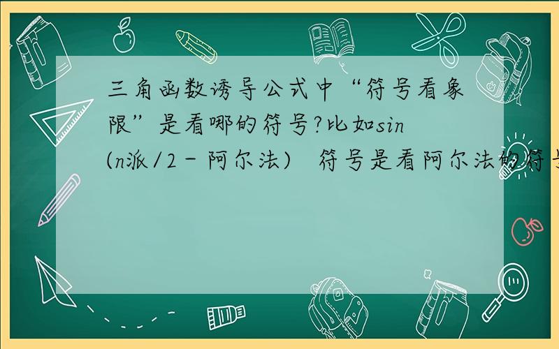 三角函数诱导公式中“符号看象限”是看哪的符号?比如sin(n派/2－阿尔法)   符号是看阿尔法的符号呢还是看整个括号里的符号?可是老师讲的是看阿尔法,但我总觉得哪里不对