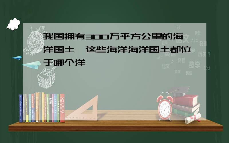 我国拥有300万平方公里的海洋国土,这些海洋海洋国土都位于哪个洋