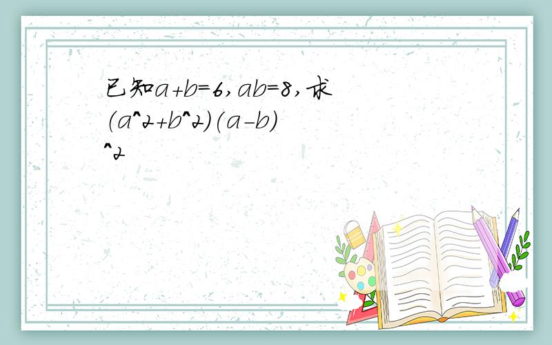 已知a+b=6,ab=8,求（a^2+b^2)(a-b)^2