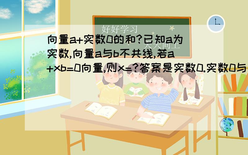 向量a+实数0的和?已知a为实数,向量a与b不共线,若a+xb=0向量,则x=?答案是实数0.实数0与向量b的乘积不是0么?为什么向量a与实数0的和会等于0向量?那为什么向量a与零向量的和等于0向量 不应该等