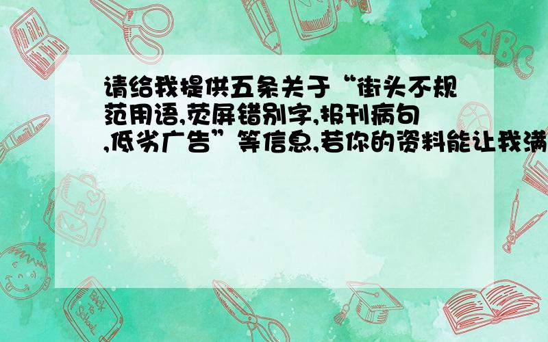 请给我提供五条关于“街头不规范用语,荧屏错别字,报刊病句,低劣广告”等信息,若你的资料能让我满意,