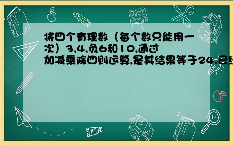 将四个有理数（每个数只能用一次）3,4,负6和10,通过加减乘除四则运算,是其结果等于24.已经作出一个3*【10+（-6）+4】