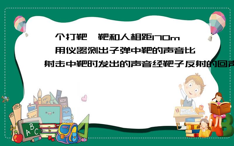 一个打靶,靶和人相距170m,用仪器测出子弹中靶的声音比射击中靶时发出的声音经靶子反射的回声早0.2s,求子弹的速度