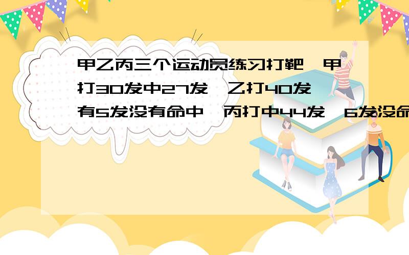 甲乙丙三个运动员练习打靶,甲打30发中27发,乙打40发有5发没有命中,丙打中44发,6发没命中.谁的命中率高谁的命中率高?为什么?