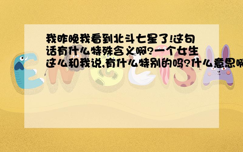 我昨晚我看到北斗七星了!这句话有什么特殊含义啊?一个女生这么和我说,有什么特别的吗?什么意思啊?