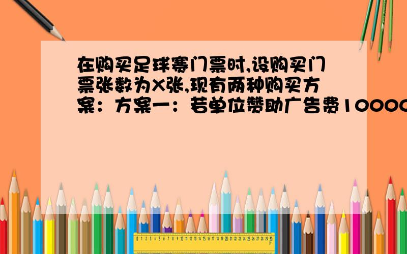 在购买足球赛门票时,设购买门票张数为X张,现有两种购买方案：方案一：若单位赞助广告费10000元,则该单位在购买足球赛门票时,设购买门票张数为X张,现有两种购买方案：方案一：若单位赞