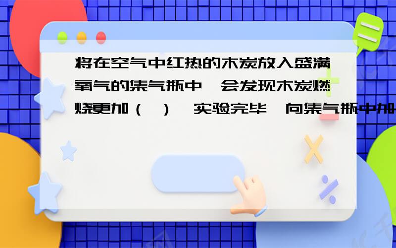 将在空气中红热的木炭放入盛满氧气的集气瓶中,会发现木炭燃烧更加（ ）,实验完毕,向集气瓶中加入少量的少量的澄清石灰水振荡，现象是（ 反应文字表达式是（