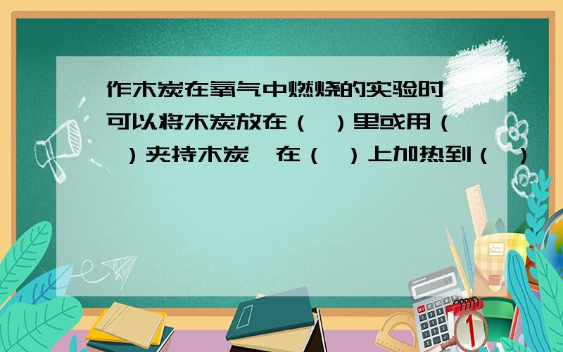 作木炭在氧气中燃烧的实验时,可以将木炭放在（ ）里或用（ ）夹持木炭,在（ ）上加热到（ ）,再伸入装有氧气的（ ）中