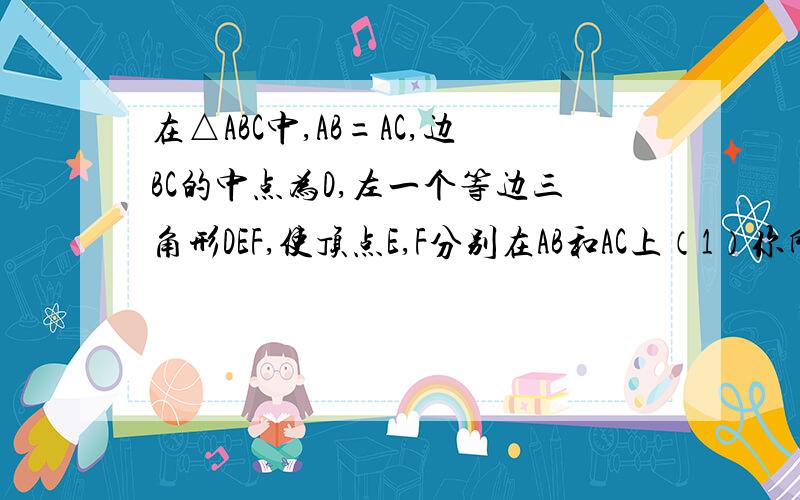 在△ABC中,AB=AC,边BC的中点为D,左一个等边三角形DEF,使顶点E,F分别在AB和AC上（1）你所作的等边三角形DEF的边EF和BC平行吗?理由是什么?）（2）是否有可能做一个等边三角形DEF,是他的边EF与BC不