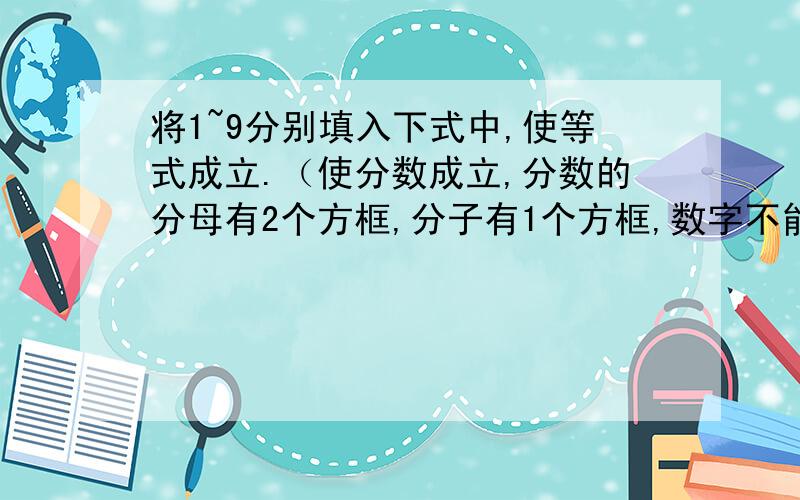 将1~9分别填入下式中,使等式成立.（使分数成立,分数的分母有2个方框,分子有1个方框,数字不能重复）谢谢了,紧急情况