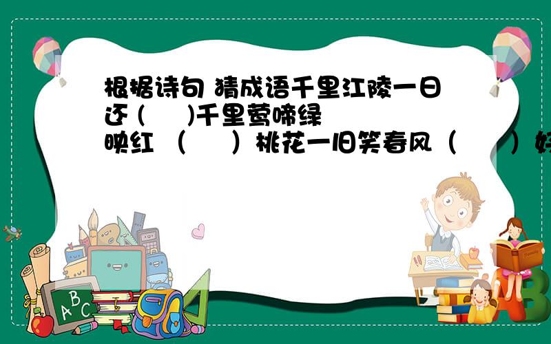 根据诗句 猜成语千里江陵一日还 (     )千里莺啼绿映红 （     ）桃花一旧笑春风（      ）好雨知时节,当春乃发生（     ）欲穷千里目,更上一层楼 （       ）桃花潭水深千尺,不及汪伦送无情（