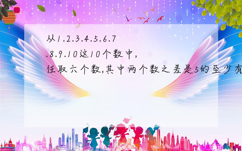 从1.2.3.4.5.6.7.8.9.10这10个数中,任取六个数,其中两个数之差是5的至少有几对?