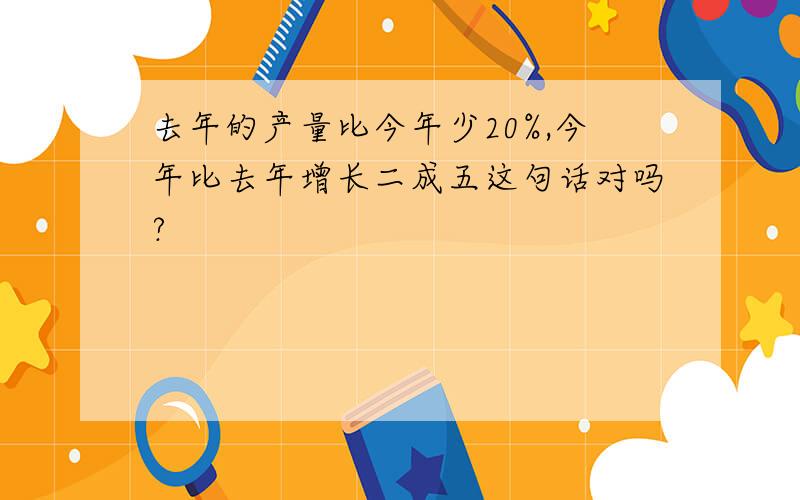 去年的产量比今年少20%,今年比去年增长二成五这句话对吗?