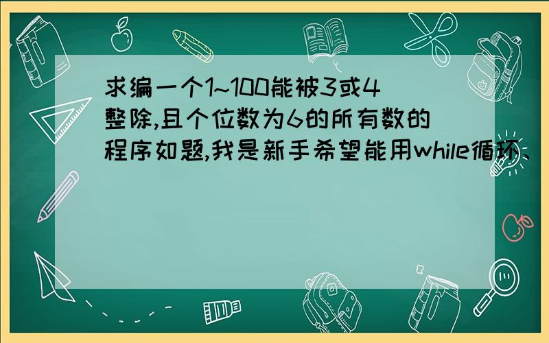 求编一个1~100能被3或4整除,且个位数为6的所有数的程序如题,我是新手希望能用while循环、 do-while循环、for循环结构来编程.谢谢了