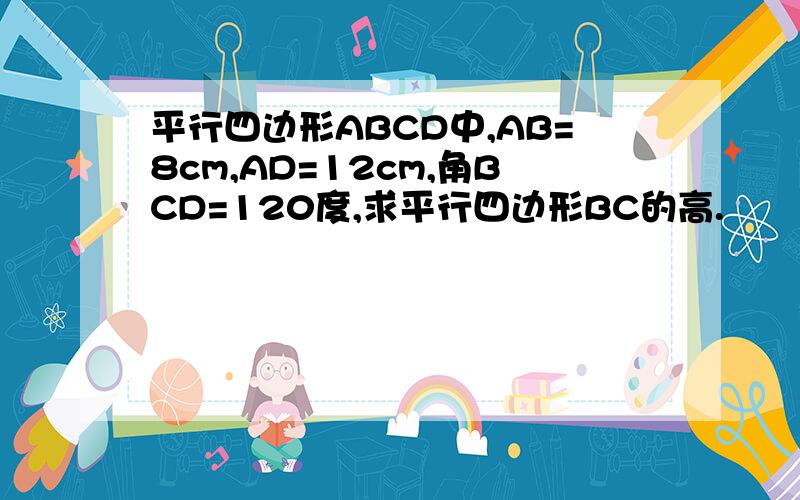 平行四边形ABCD中,AB=8cm,AD=12cm,角BCD=120度,求平行四边形BC的高.