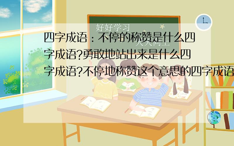 四字成语：不停的称赞是什么四字成语?勇敢地站出来是什么四字成语?不停地称赞这个意思的四字成语是什么?勇敢地站出来这个意思的四字成语是什么?四字词语也行