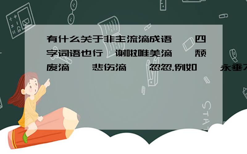 有什么关于非主流滴成语、、四字词语也行、谢啦唯美滴、、颓废滴、、悲伤滴、、忽忽.例如、、永垂不朽……哒哒、、米修米修、、、昂