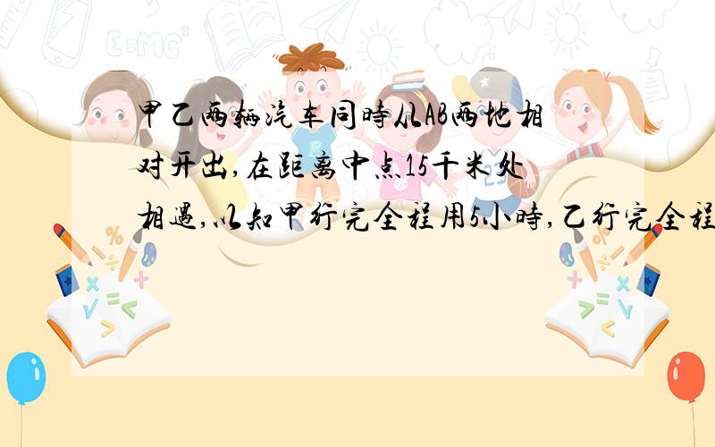 甲乙两辆汽车同时从AB两地相对开出,在距离中点15千米处相遇,以知甲行完全程用5小时,乙行完全程用4小时,AB两地相距多少千米?甲乙两车的路程比是多少?