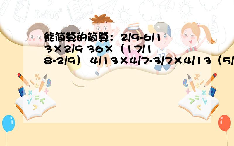 能简算的简算：2/9-6/13×2/9 36×（17/18-2/9） 4/13×4/7-3/7×4/13（5/6+2/3）×12 （5/9×7/10-1/3）×6/5