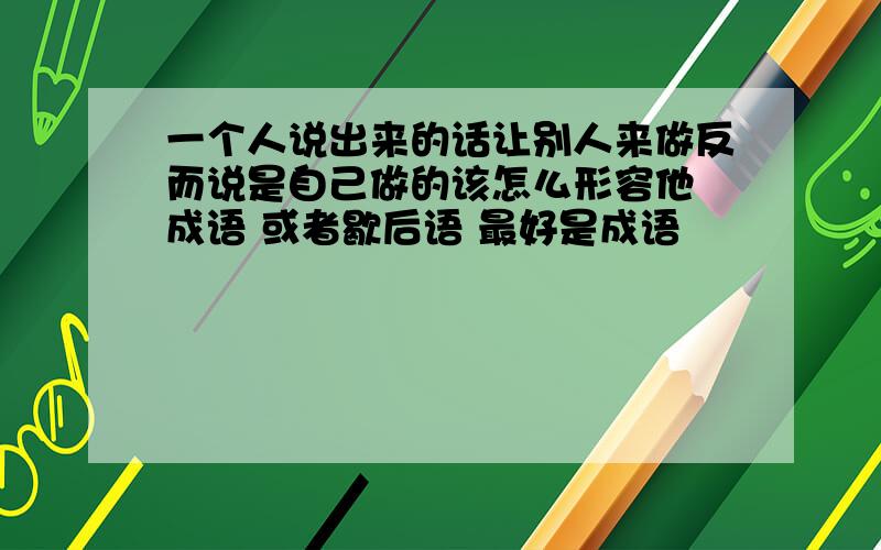 一个人说出来的话让别人来做反而说是自己做的该怎么形容他 成语 或者歇后语 最好是成语