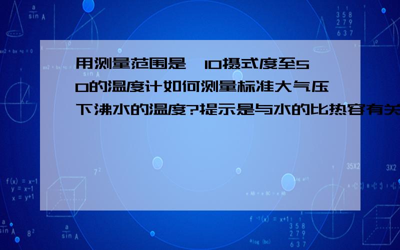 用测量范围是—10摄式度至50的温度计如何测量标准大气压下沸水的温度?提示是与水的比热容有关!